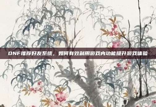 DNF推荐好友系统,如何有效利用游戏内功能提升游戏体验