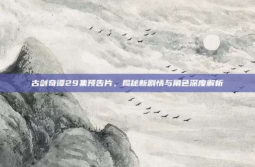 古剑奇谭29集预告片,揭秘新剧情与角色深度解析