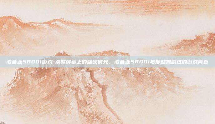 诺基亚5800i游戏-柔软屏幕上的坚硬时光，诺基亚5800i与那些被戳过的游戏青春
