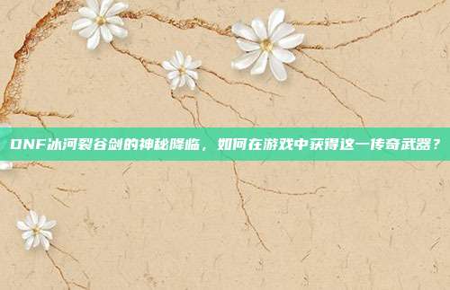 DNF冰河裂谷剑的神秘降临,如何在游戏中获得这一传奇武器?