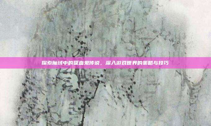 探索魔域中的吸血鬼传说,深入游戏世界的策略与技巧