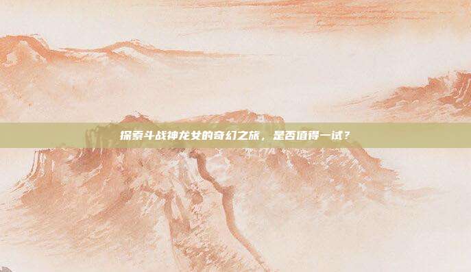 探索斗战神龙女的奇幻之旅,是否值得一试?