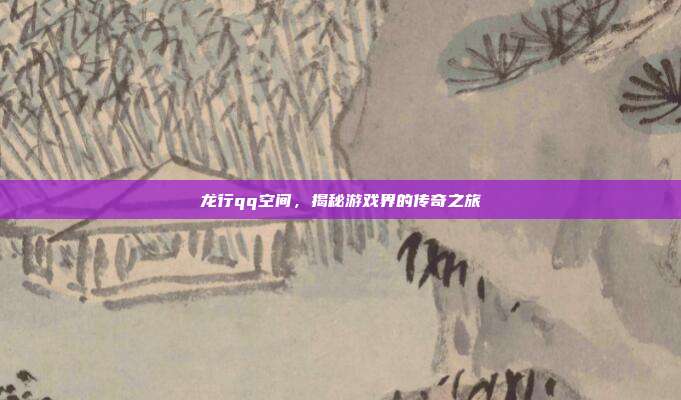 龙行qq空间，揭秘游戏界的传奇之旅