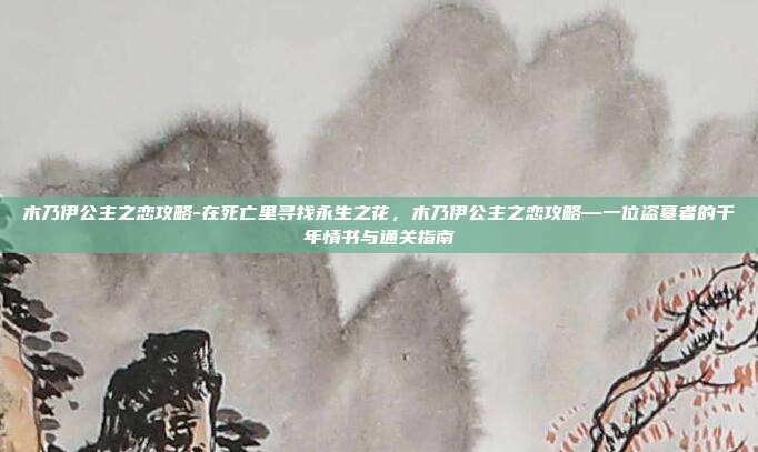 木乃伊公主之恋攻略-在死亡里寻找永生之花，木乃伊公主之恋攻略—一位盗墓者的千年情书与通关指南