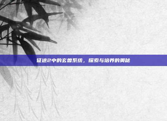 征途2中的玄兽系统,探索与培养的奥秘