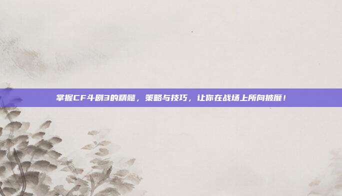 掌握CF斗剧3的精髓,策略与技巧,让你在战场上所向披靡!