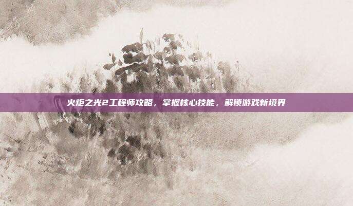 火炬之光2工程师攻略,掌握核心技能,解锁游戏新境界