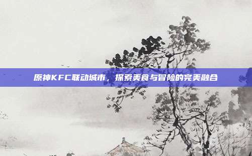 原神KFC联动城市,探索美食与冒险的完美融合