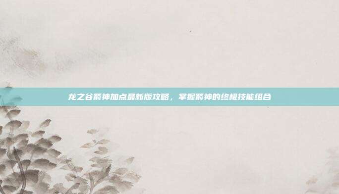 龙之谷箭神加点最新版攻略,掌握箭神的终极技能组合