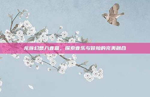 龙族幻想八音盒,探索音乐与冒险的完美融合