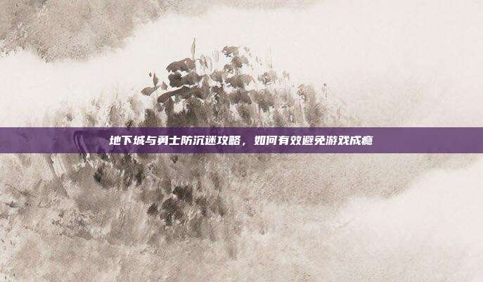 地下城与勇士防沉迷攻略,如何有效避免游戏成瘾