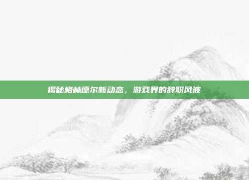 揭秘格林德尔新动态,游戏界的辞职风波