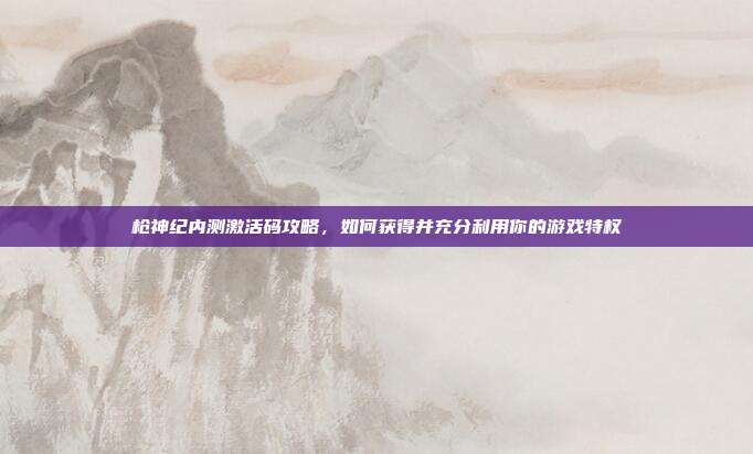 枪神纪内测激活码攻略,如何获得并充分利用你的游戏特权