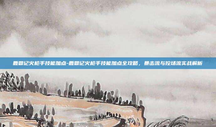 鹿鼎记火枪手技能加点-鹿鼎记火枪手技能加点全攻略，暴击流与控场流实战解析