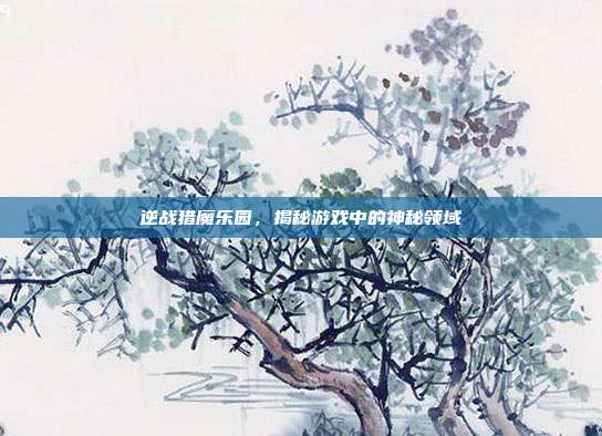 逆战猎魔乐园,揭秘游戏中的神秘领域