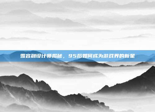 雪容融设计师揭秘,95后如何成为游戏界的新星