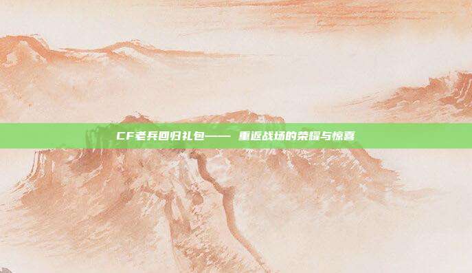 CF老兵回归礼包—— 重返战场的荣耀与惊喜