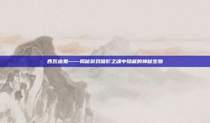 西瓦幽鬼——揭秘游戏暗影之魂中隐藏的神秘生物