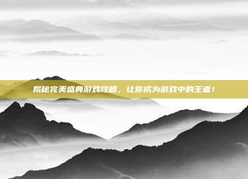 揭秘完美盛典游戏攻略,让你成为游戏中的王者!