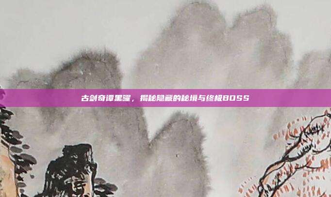 古剑奇谭黑曜,揭秘隐藏的秘境与终极BOSS