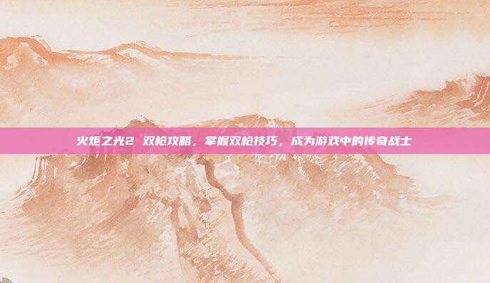 火炬之光2 双枪攻略,掌握双枪技巧,成为游戏中的传奇战士