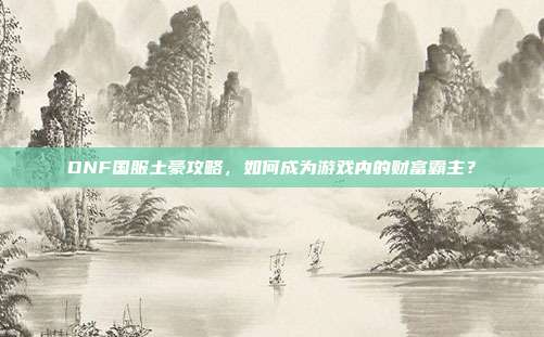 DNF国服土豪攻略,如何成为游戏内的财富霸主?