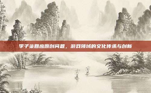 李子柒回应原创问题,游戏领域的文化传承与创新