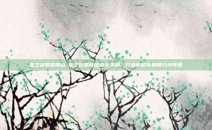 龙之谷萝莉加点-龙之谷萝莉加点全攻略，打造你的专属暴力小可爱