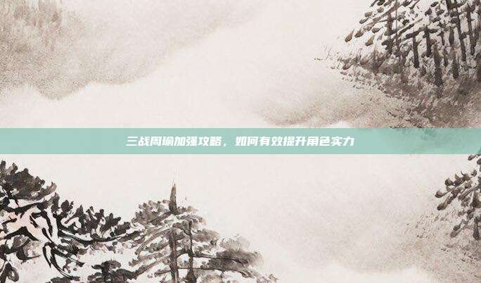 三战周瑜加强攻略,如何有效提升角色实力