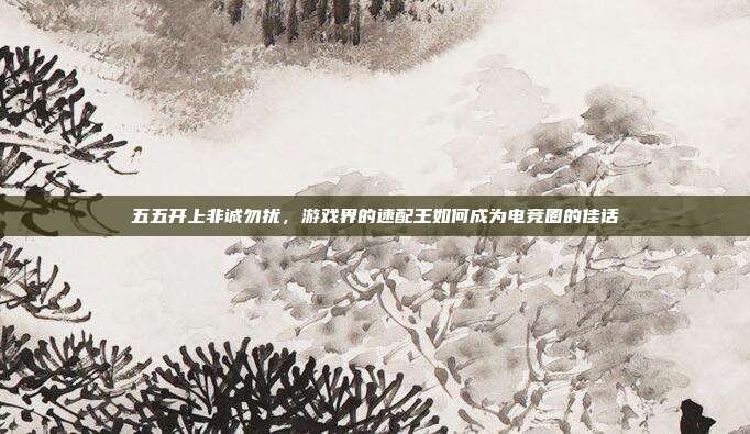 五五开上非诚勿扰,游戏界的速配王如何成为电竞圈的佳话