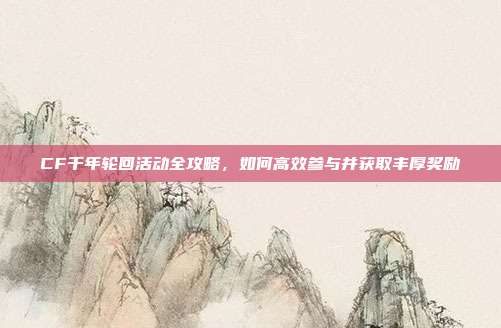 CF千年轮回活动全攻略,如何高效参与并获取丰厚奖励