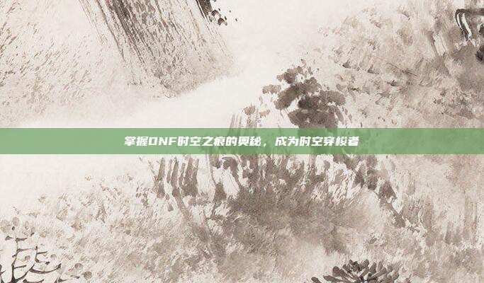 掌握DNF时空之痕的奥秘,成为时空穿梭者