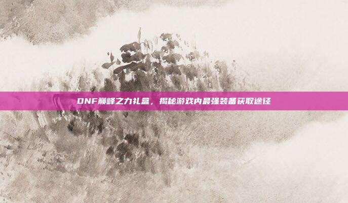 DNF巅峰之力礼盒,揭秘游戏内最强装备获取途径