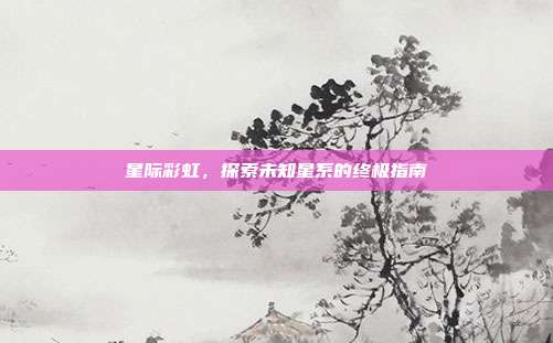 星际彩虹,探索未知星系的终极指南