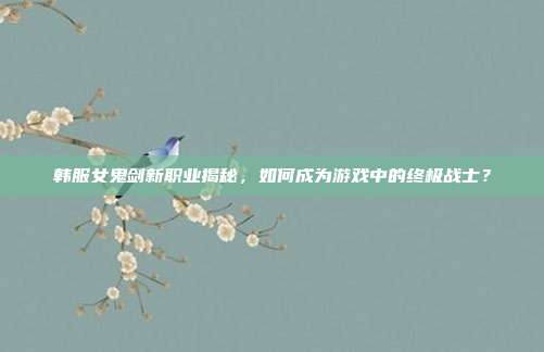 韩服女鬼剑新职业揭秘,如何成为游戏中的终极战士?