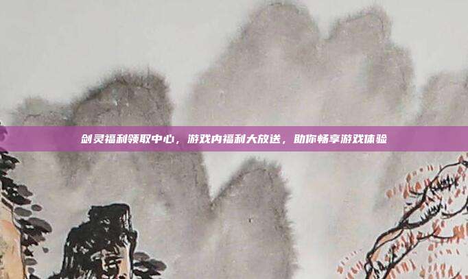 剑灵福利领取中心,游戏内福利大放送,助你畅享游戏体验