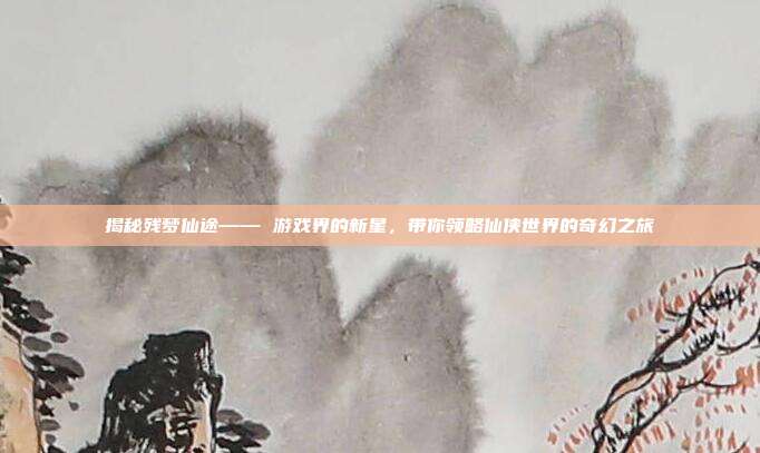 揭秘残梦仙途—— 游戏界的新星,带你领略仙侠世界的奇幻之旅