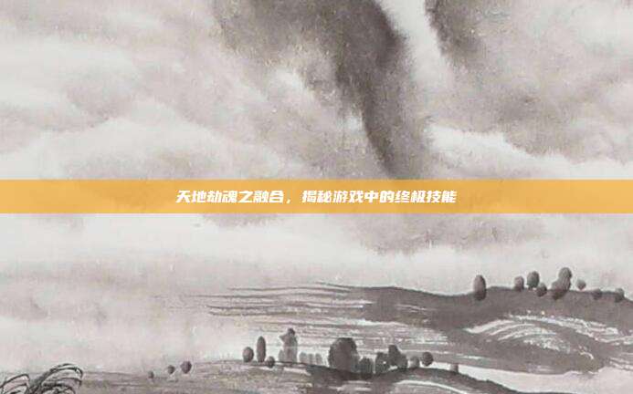 天地劫魂之融合,揭秘游戏中的终极技能