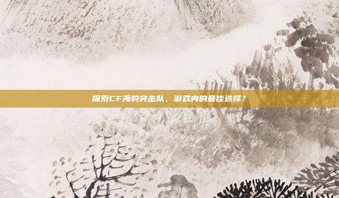 探索CF海豹突击队,游戏内的最佳选择?