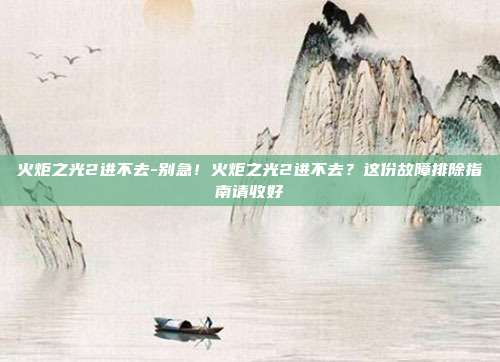 火炬之光2进不去-别急！火炬之光2进不去？这份故障排除指南请收好