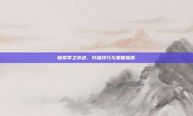 探索零之轨迹，钓鱼技巧与策略指南