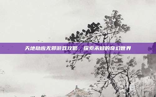 天地劫应无邪游戏攻略，探索未知的奇幻世界