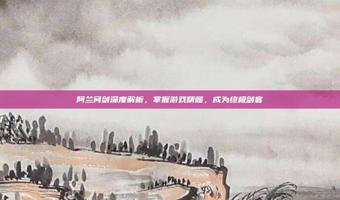 阿兰问剑深度解析,掌握游戏精髓,成为终极剑客