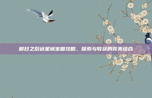 明日之后远星城宝箱攻略,探索与收获的完美结合
