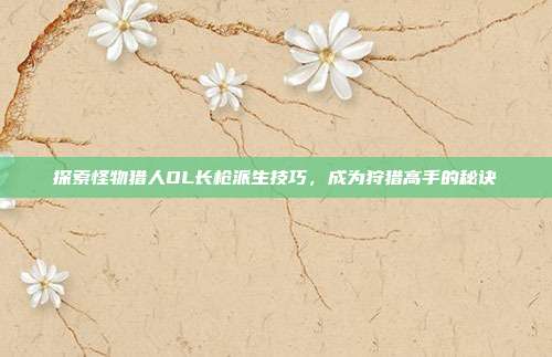 探索怪物猎人OL长枪派生技巧,成为狩猎高手的秘诀