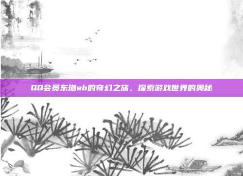 QQ会员东珈ab的奇幻之旅,探索游戏世界的奥秘