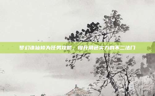 梦幻诛仙修为任务攻略,提升角色实力的不二法门