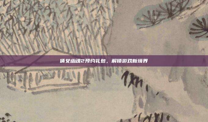 倩女幽魂2预约礼包，解锁游戏新境界