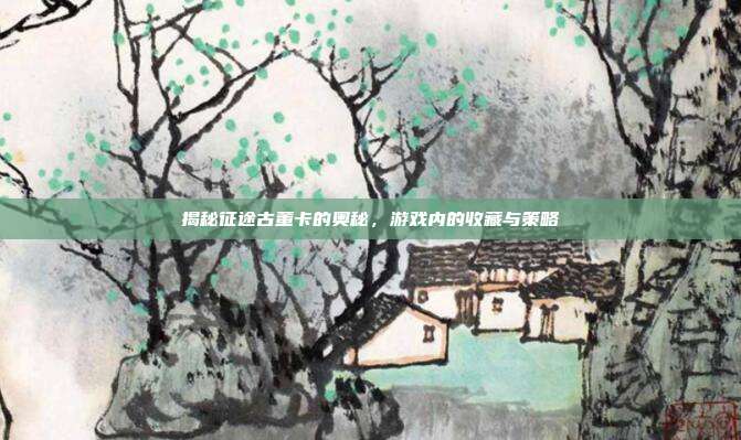 揭秘征途古董卡的奥秘,游戏内的收藏与策略
