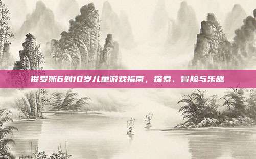 俄罗斯6到10岁儿童游戏指南，探索、冒险与乐趣